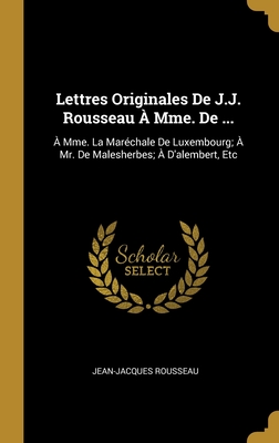 Lettres Originales de J.J. Rousseau a Mme. de ...: A Mme. La Marechale de Luxembourg; A Mr. de Malesherbes; A D'Alembert, Etc - Rousseau, Jean-Jacques