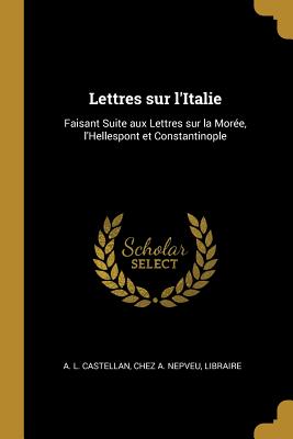 Lettres Sur l'Italie: Faisant Suite Aux Lettres Sur La Mor?e, l'Hellespont Et Constantinople. T. 1 - Castellan, Antoine-Laurent