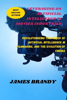 Leveraging on Artificial Inteligence in Movies Industries: Revolutionizing the Power of Artificial Intelligence in Filmmaking, and the Evolution of Cinema - Brandy, James