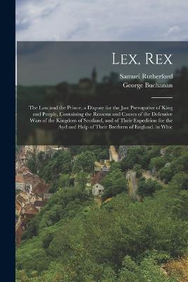 Lex, Rex: The Law and the Prince, a Dispute for the Just Prerogative of King and People, Containing the Reasons and Causes of the Defensive Wars of the Kingdom of Scotland, and of Their Expedition for the Ayd and Help of Their Brethren of England. in Whic - Rutherford, Samuel, and Buchanan, George