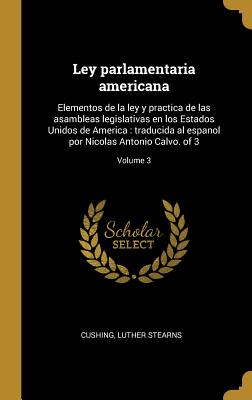 Ley parlamentaria americana: Elementos de la ley y practica de las asambleas legislativas en los Estados Unidos de America: traducida al espanol por Nicolas Antonio Calvo. of 3; Volume 3 - Cushing, Luther Stearns