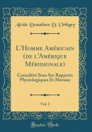 L'Homme Americain (de L'Amerique Meridionale), Vol. 2: Considere Sous Ses Rapports Physiologiques Et Moraux (Classic Reprint)