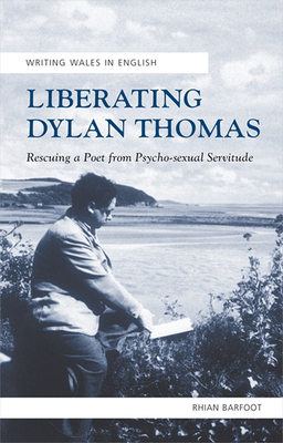 Liberating Dylan Thomas: Rescuing a Poet from Psycho-Sexual Servitude - Barfoot, Rhian