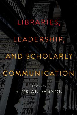Libraries, Leadership, and Scholarly Communication: Essays by Rick Anderson - Anderson, Rick