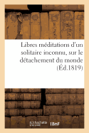 Libres Mditations d'Un Solitaire Inconnu, Sur Le Dtachement Du Monde: , Et Sur d'Autres Objets de la Morale Religieuse