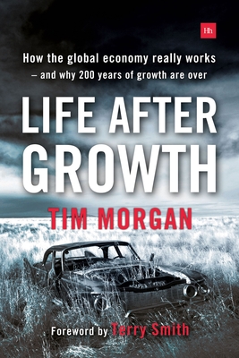 Life After Growth: How the global economy really works - and why 200 years of growth are over - Morgan, Tim, and Smith, Terry (Foreword by)