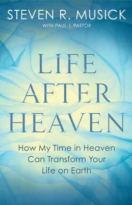 Life After Heaven: How My Time in Heaven Can Transform Your Life on Earth - Musick, Steven R, and Pastor, Paul J