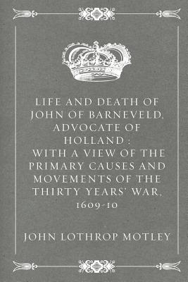 Life and Death of John of Barneveld, Advocate of Holland: With a View of the Primary Causes and Movements of the Thirty Years' War, 1609-10 - Motley, John Lothrop