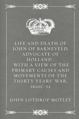 Life and Death of John of Barneveld, Advocate of Holland: With a View of the Primary Causes and Movements of the Thirty Years' War, 1610c-12 - Motley, John Lothrop