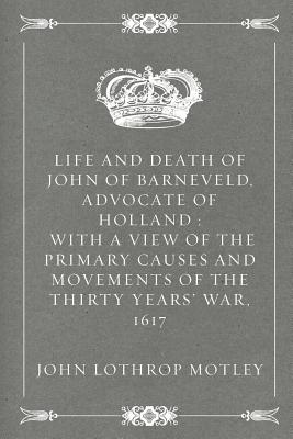 Life and Death of John of Barneveld, Advocate of Holland: With a View of the Primary Causes and Movements of the Thirty Years' War, 1617 - Motley, John Lothrop