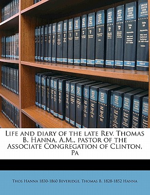 Life and Diary of the Late REV. Thomas B. Hanna, A.M., Pastor of the Associate Congregation of Clinton, Pa - Beveridge, Thomas Hanna 1830-1860 (Creator)