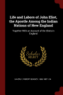 Life and Labors of John Eliot, the Apostle Among the Indian Nations of New England: Together With an Account of the Eliots in England