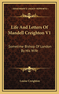 Life and Letters of Mandell Creighton V1: Sometime Bishop of London by His Wife