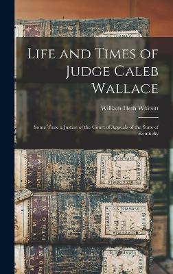 Life and Times of Judge Caleb Wallace: Some Time a Justice of the Court of Appeals of the State of Kentucky - Whitsitt, William Heth