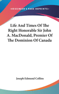 Life And Times Of The Right Honorable Sir John A. MacDonald, Premier Of The Dominion Of Canada
