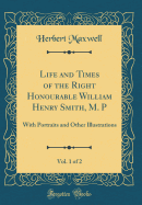 Life and Times of the Right Honourable William Henry Smith, M. P, Vol. 1 of 2: With Portraits and Other Illustrations (Classic Reprint)