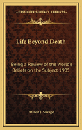 Life Beyond Death: Being a Review of the World's Beliefs on the Subject 1905