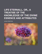 Life Eternall, or a Treatise of the Knowledge of the Divine Essence and Attributes, Delivered in XVIII. Sermons (Classic Reprint)