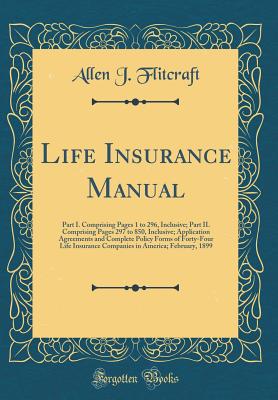 Life Insurance Manual: Part I. Comprising Pages 1 to 296, Inclusive; Part II. Comprising Pages 297 to 850, Inclusive; Application Agreements and Complete Policy Forms of Forty-Four Life Insurance Companies in America; February, 1899 (Classic Reprint) - Flitcraft, Allen J