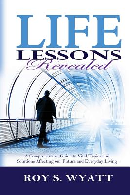 Life Lessons Revealed: A Comprehensive Guide to Vital Topics and Solutions Affecting our Future and Everyday Living - Wyatt, Roy S