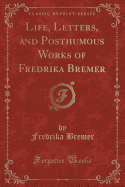 Life, Letters, and Posthumous Works of Fredrika Bremer (Classic Reprint)