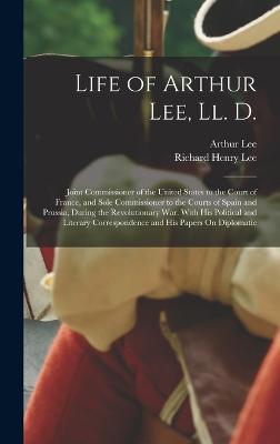 Life of Arthur Lee, Ll. D.: Joint Commissioner of the United States to the Court of France, and Sole Commissioner to the Courts of Spain and Prussia, During the Revolutionary War. With His Political and Literary Correspondence and His Papers On Diplomatic - Lee, Richard Henry, and Lee, Arthur