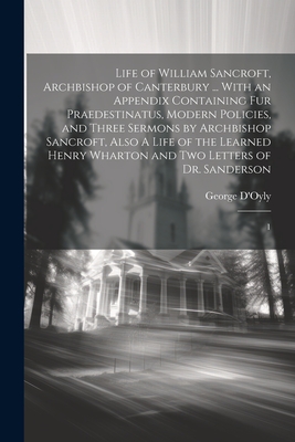 Life of William Sancroft, Archbishop of Canterbury ... With an Appendix Containing Fur Praedestinatus, Modern Policies, and Three Sermons by Archbishop Sancroft, Also A Life of the Learned Henry Wharton and two Letters of Dr. Sanderson: 1 - D'Oyly, George