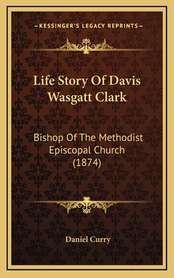 Life Story of Davis Wasgatt Clark: Bishop of the Methodist Episcopal Church (1874) - Curry, Daniel (Editor)