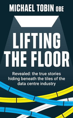 Lifting The Floor: Revealed: the true stories hiding beneath the tiles of the data centre industry - Tobin, Michael