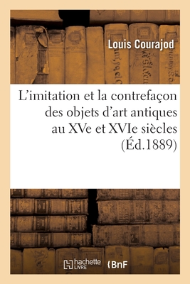 L'Imitation Et La Contrefa?on Des Objets d'Art Antiques Au Xve Et Xvie Si?cles - Courajod, Louis