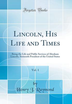 Lincoln, His Life and Times, Vol. 1: Being the Life and Public Services of Abraham Lincoln, Sixteenth President of the United States (Classic Reprint) - Raymond, Henry J
