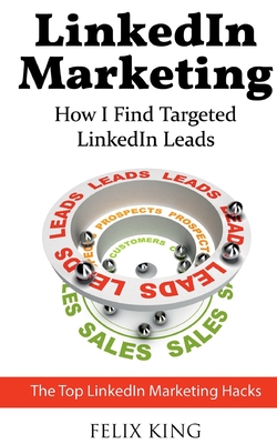 LinkedIn Marketing: How I Find Targeted LinkedIn Leads: The Top LinkedIn Marketing Hacks - King, Felix