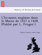 L'Invasion Anglaise Dans Le Maine de 1417 a 1428. (Publie Par L. Froger.)