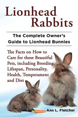 Lionhead Rabbits The Complete Owner's Guide to Lionhead Bunnies The Facts on How to Care for these Beautiful Pets, including Breeding, Lifespan, Personality, Health, Temperament and Diet - Fletcher, Ann L
