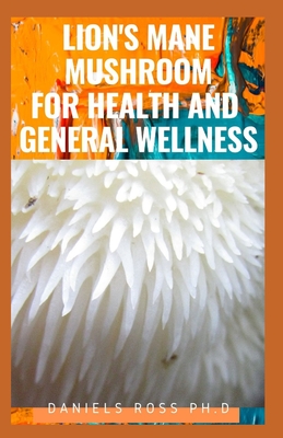 Lion's Mane Mushroom for Health and General Wellness: Take Charge of Your Health with the Delicious Plant - Ross Ph D, Daniels