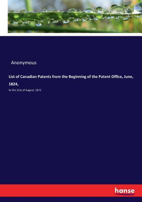 List of Canadian Patents from the Beginning of the Patent Office, June, 1824,: to the 31st of August, 1872 - Anonymous