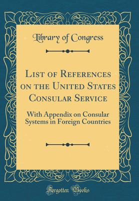 List of References on the United States Consular Service: With Appendix on Consular Systems in Foreign Countries (Classic Reprint) - Congress, Library of