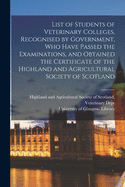 List of Students of Veterinary Colleges, Recognised by Government, Who Have Passed the Examinations, and Obtained the Certificate of the Highland and Agricultural Society of Scotland [electronic Resource]