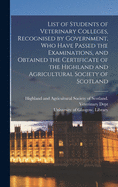 List of Students of Veterinary Colleges, Recognised by Government, Who Have Passed the Examinations, and Obtained the Certificate of the Highland and Agricultural Society of Scotland [electronic Resource]