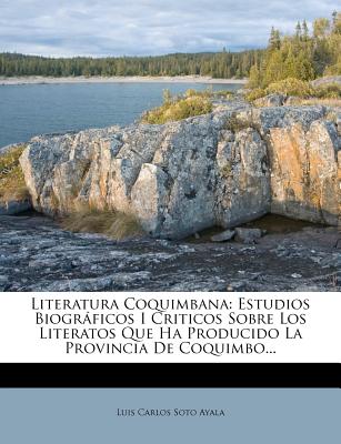 Literatura Coquimbana: Estudios Biogrficos I Criticos Sobre Los Literatos Que Ha Producido La Provincia De Coquimbo... - Luis Carlos Soto Ayala (Creator)