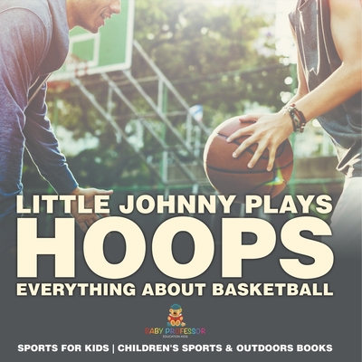 Little Johnny Plays Hoops: Everything about Basketball - Sports for Kids Children's Sports & Outdoors Books - Baby Professor