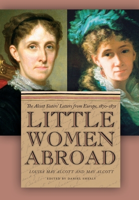 Little Women Abroad: The Alcott Sisters' Letters from Europe, 1870-1871 - Shealy, Daniel (Editor), and Alcott, Louisa May, and Alcott, May