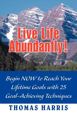 Live Life Abundantly!: Begin Now to Reach Your Lifetime Goals with 25 Goal-Achieving Techniques - Harris, Thomas A, M.D.
