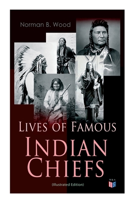 Lives of Famous Indian Chiefs (Illustrated Edition): From Cofachiqui, the Indian Princess and Powhatan - To Chief Joseph and Geronimo - Wood, Norman B