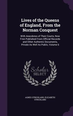 Lives of the Queens of England, From the Norman Conquest: With Anecdotes of Their Courts, Now First Published From Official Records and Other Authentic Documents, Private As Well As Public, Volume 6 - Strickland, Agnes, and Strickland, Elizabeth