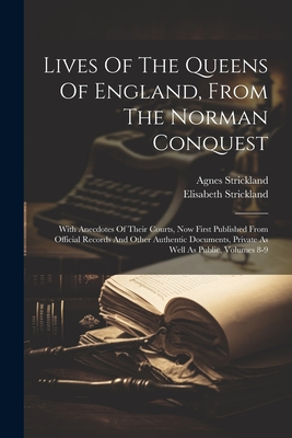 Lives Of The Queens Of England, From The Norman Conquest: With Anecdotes Of Their Courts, Now First Published From Official Records And Other Authentic Documents, Private As Well As Public, Volumes 8-9 - Strickland, Agnes, and Strickland, Elisabeth