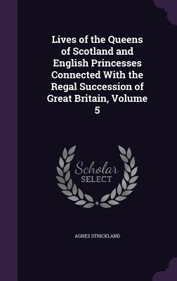 Lives of the Queens of Scotland and English Princesses Connected With the Regal Succession of Great Britain, Volume 5 - Strickland, Agnes