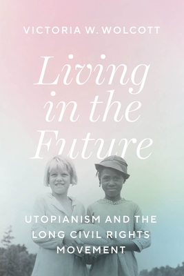 Living in the Future: Utopianism and the Long Civil Rights Movement - Wolcott, Victoria W