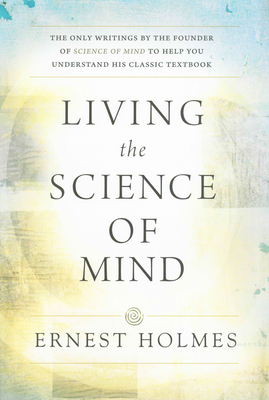 Living the Science of Mind: The Only Writings by the Founder of Science of Mind to Help You Understand His Classic Textbook - Holmes, Ernest