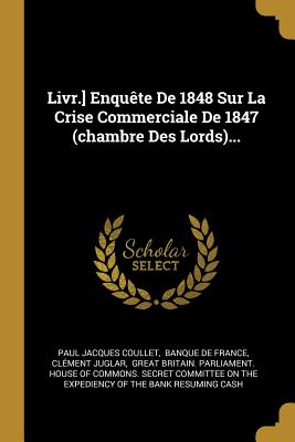 Livr.] Enqute De 1848 Sur La Crise Commerciale De 1847 (chambre Des Lords)... - Coullet, Paul Jacques, and Banque de France (Creator), and Juglar, Clment